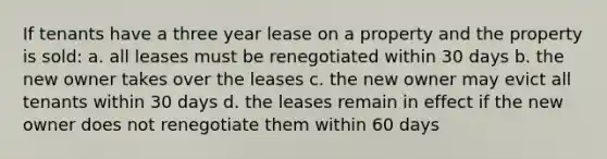 If tenants have a three year lease on a property and the property is sold: a. all leases must be renegotiated within 30 days b. the new owner takes over the leases c. the new owner may evict all tenants within 30 days d. the leases remain in effect if the new owner does not renegotiate them within 60 days