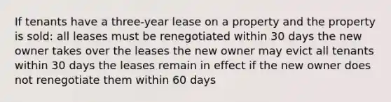 If tenants have a three-year lease on a property and the property is sold: all leases must be renegotiated within 30 days the new owner takes over the leases the new owner may evict all tenants within 30 days the leases remain in effect if the new owner does not renegotiate them within 60 days