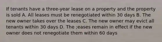 If tenants have a three-year lease on a property and the property is sold A. All leases must be renegotiated within 30 days B. The new owner takes over the leases C. The new owner may evict all tenants within 30 days D. The ;eases remain in effect if the new owner does not renegotiate them within 60 days