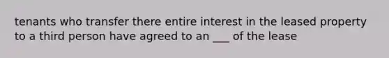 tenants who transfer there entire interest in the leased property to a third person have agreed to an ___ of the lease