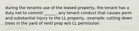 during the tenants use of the leased property, the tenant has a duty not to commit ______, any tenant conduct that causes perm and substantial injury to the LL property...example: cutting down trees in the yard of rentl prop w/o LL permission