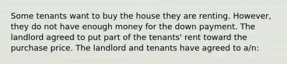 Some tenants want to buy the house they are renting. However, they do not have enough money for the down payment. The landlord agreed to put part of the tenants' rent toward the purchase price. The landlord and tenants have agreed to a/n: