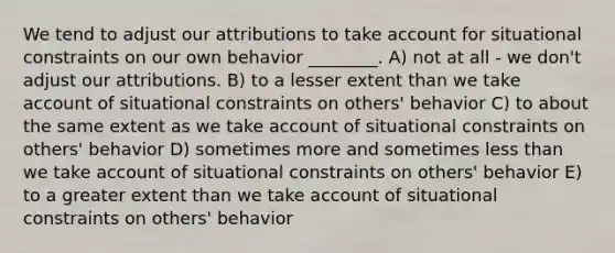 We tend to adjust our attributions to take account for situational constraints on our own behavior ________. A) not at all - we don't adjust our attributions. B) to a lesser extent than we take account of situational constraints on others' behavior C) to about the same extent as we take account of situational constraints on others' behavior D) sometimes more and sometimes less than we take account of situational constraints on others' behavior E) to a greater extent than we take account of situational constraints on others' behavior