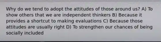 Why do we tend to adopt the attitudes of those around us? A) To show others that we are independent thinkers B) Because it provides a shortcut to making evaluations C) Because those attitudes are usually right D) To strengthen our chances of being socially included