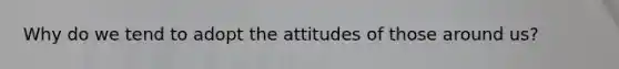 Why do we tend to adopt the attitudes of those around us?