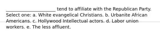 ______________________ tend to affiliate with the Republican Party. Select one: a. White evangelical Christians. b. Urbanite African Americans. c. Hollywood Intellectual actors. d. Labor union workers. e. The less affluent.