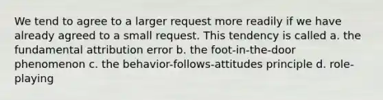 We tend to agree to a larger request more readily if we have already agreed to a small request. This tendency is called a. the fundamental attribution error b. the foot-in-the-door phenomenon c. the behavior-follows-attitudes principle d. role-playing