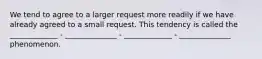 We tend to agree to a larger request more readily if we have already agreed to a small request. This tendency is called the _____________ - ______________ - _____________ - ______________ phenomenon.