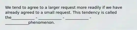 We tend to agree to a larger request more readily if we have already agreed to a small request. This tendency is called the____________ - ____________ - ____________ - ____________phenomenon.