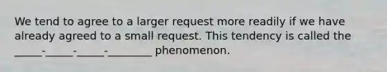 We tend to agree to a larger request more readily if we have already agreed to a small request. This tendency is called the _____-_____-_____-________ phenomenon.