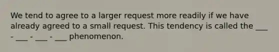 We tend to agree to a larger request more readily if we have already agreed to a small request. This tendency is called the ___ - ___ - ___ - ___ phenomenon.