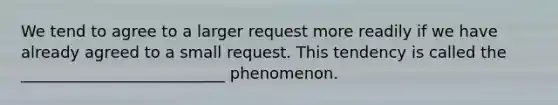 We tend to agree to a larger request more readily if we have already agreed to a small request. This tendency is called the __________________________ phenomenon.