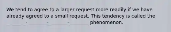 We tend to agree to a larger request more readily if we have already agreed to a small request. This tendency is called the ________-________-________-________ phenomenon.