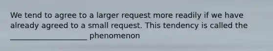 We tend to agree to a larger request more readily if we have already agreed to a small request. This tendency is called the ____________________ phenomenon