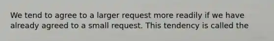 We tend to agree to a larger request more readily if we have already agreed to a small request. This tendency is called the