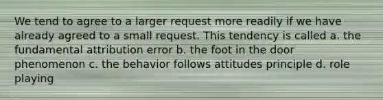 We tend to agree to a larger request more readily if we have already agreed to a small request. This tendency is called a. the fundamental attribution error b. the foot in the door phenomenon c. the behavior follows attitudes principle d. role playing