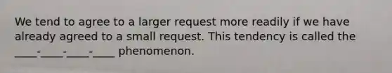 We tend to agree to a larger request more readily if we have already agreed to a small request. This tendency is called the ____-____-____-____ phenomenon.