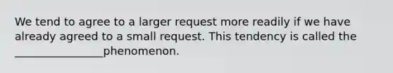 We tend to agree to a larger request more readily if we have already agreed to a small request. This tendency is called the ________________phenomenon.