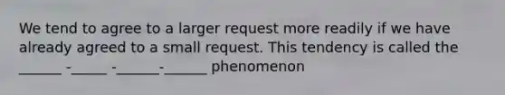 We tend to agree to a larger request more readily if we have already agreed to a small request. This tendency is called the ______ -_____ -______-______ phenomenon