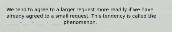 We tend to agree to a larger request more readily if we have already agreed to a small request. This tendency is called the _____ - ___ - ____ - _____ phenomenon.