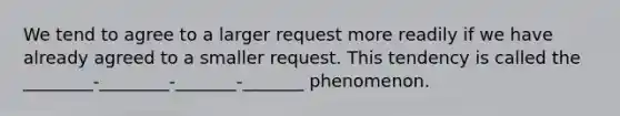 We tend to agree to a larger request more readily if we have already agreed to a smaller request. This tendency is called the ________-________-_______-_______ phenomenon.