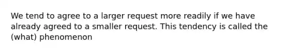 We tend to agree to a larger request more readily if we have already agreed to a smaller request. This tendency is called the (what) phenomenon