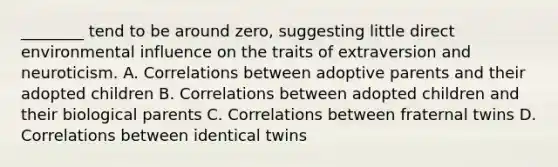 ________ tend to be around zero, suggesting little direct environmental influence on the traits of extraversion and neuroticism. A. Correlations between adoptive parents and their adopted children B. Correlations between adopted children and their biological parents C. Correlations between fraternal twins D. Correlations between identical twins