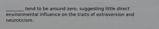 ________ tend to be around zero, suggesting little direct environmental influence on the traits of extraversion and neuroticism.
