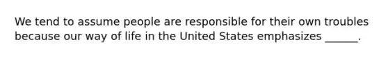 We tend to assume people are responsible for their own troubles because our way of life in the United States emphasizes ______.