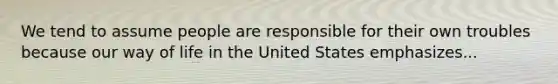 We tend to assume people are responsible for their own troubles because our way of life in the United States emphasizes...