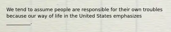 We tend to assume people are responsible for their own troubles because our way of life in the United States emphasizes __________.