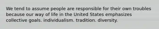 We tend to assume people are responsible for their own troubles because our way of life in the United States emphasizes collective goals. individualism. tradition. diversity.