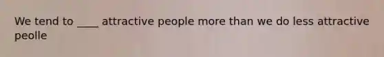 We tend to ____ attractive people more than we do less attractive peolle