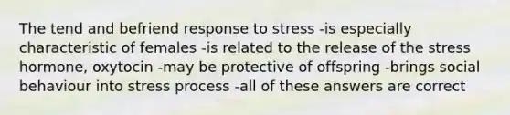 The tend and befriend response to stress -is especially characteristic of females -is related to the release of the stress hormone, oxytocin -may be protective of offspring -brings social behaviour into stress process -all of these answers are correct