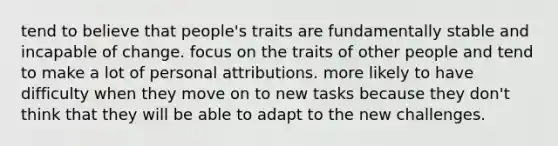 tend to believe that people's traits are fundamentally stable and incapable of change. focus on the traits of other people and tend to make a lot of personal attributions. more likely to have difficulty when they move on to new tasks because they don't think that they will be able to adapt to the new challenges.