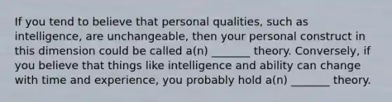 If you tend to believe that personal qualities, such as intelligence, are unchangeable, then your personal construct in this dimension could be called a(n) _______ theory. Conversely, if you believe that things like intelligence and ability can change with time and experience, you probably hold a(n) _______ theory.