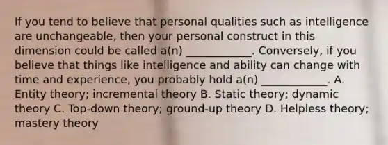 If you tend to believe that personal qualities such as intelligence are unchangeable, then your personal construct in this dimension could be called a(n) ____________. Conversely, if you believe that things like intelligence and ability can change with time and experience, you probably hold a(n) ____________. A. Entity theory; incremental theory B. Static theory; dynamic theory C. Top-down theory; ground-up theory D. Helpless theory; mastery theory