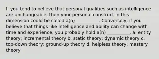 If you tend to believe that personal qualities such as intelligence are unchangeable, then your personal construct in this dimension could be called a(n) __________. Conversely, if you believe that things like intelligence and ability can change with time and experience, you probably hold a(n) __________. a. entity theory; incremental theory b. static theory; dynamic theory c. top-down theory; ground-up theory d. helpless theory; mastery theory