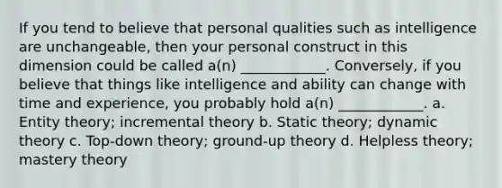 If you tend to believe that personal qualities such as intelligence are unchangeable, then your personal construct in this dimension could be called a(n) ____________. Conversely, if you believe that things like intelligence and ability can change with time and experience, you probably hold a(n) ____________. a. Entity theory; incremental theory b. Static theory; dynamic theory c. Top-down theory; ground-up theory d. Helpless theory; mastery theory