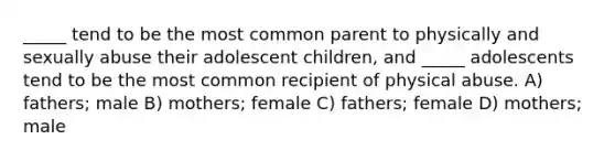 _____ tend to be the most common parent to physically and sexually abuse their adolescent children, and _____ adolescents tend to be the most common recipient of physical abuse. A) fathers; male B) mothers; female C) fathers; female D) mothers; male