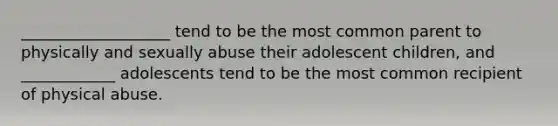 ___________________ tend to be the most common parent to physically and sexually abuse their adolescent children, and ____________ adolescents tend to be the most common recipient of physical abuse.