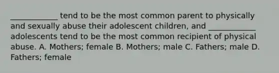 ____________ tend to be the most common parent to physically and sexually abuse their adolescent children, and ____________ adolescents tend to be the most common recipient of physical abuse. A. Mothers; female B. Mothers; male C. Fathers; male D. Fathers; female