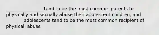 _________________tend to be the most common parents to physically and sexually abuse their adolescent children, and ________adolescents tend to be the most common recipient of physical; abuse