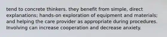 tend to concrete thinkers. they benefit from simple, direct explanations; hands-on exploration of equipment and materials; and helping the care provider as appropriate during procedures. Involving can increase cooperation and decrease anxiety.