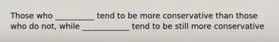 Those who __________ tend to be more conservative than those who do not, while ____________ tend to be still more conservative