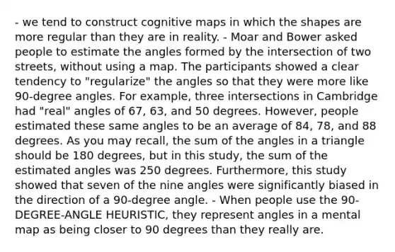 - we tend to construct cognitive maps in which the shapes are more regular than they are in reality. - Moar and Bower asked people to estimate the angles formed by the intersection of two streets, without using a map. The participants showed a clear tendency to "regularize" the angles so that they were more like 90-degree angles. For example, three intersections in Cambridge had "real" angles of 67, 63, and 50 degrees. However, people estimated these same angles to be an average of 84, 78, and 88 degrees. As you may recall, the sum of the angles in a triangle should be 180 degrees, but in this study, the sum of the estimated angles was 250 degrees. Furthermore, this study showed that seven of the nine angles were significantly biased in the direction of a 90-degree angle. - When people use the 90-DEGREE-ANGLE HEURISTIC, they represent angles in a mental map as being closer to 90 degrees than they really are.