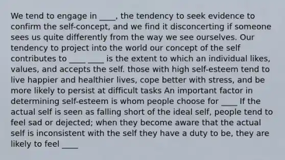 We tend to engage in ____, the tendency to seek evidence to confirm the self-concept, and we find it disconcerting if someone sees us quite differently from the way we see ourselves. Our tendency to project into the world our concept of the self contributes to ____ ____ is the extent to which an individual likes, values, and accepts the self. those with high self-esteem tend to live happier and healthier lives, cope better with stress, and be more likely to persist at difficult tasks An important factor in determining self-esteem is whom people choose for ____ If the actual self is seen as falling short of the ideal self, people tend to feel sad or dejected; when they become aware that the actual self is inconsistent with the self they have a duty to be, they are likely to feel ____