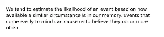 We tend to estimate the likelihood of an event based on how available a similar circumstance is in our memory. Events that come easily to mind can cause us to believe they occur more often