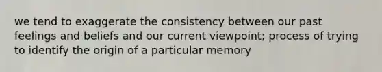 we tend to exaggerate the consistency between our past feelings and beliefs and our current viewpoint; process of trying to identify the origin of a particular memory