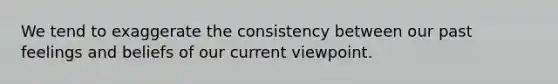 We tend to exaggerate the consistency between our past feelings and beliefs of our current viewpoint.